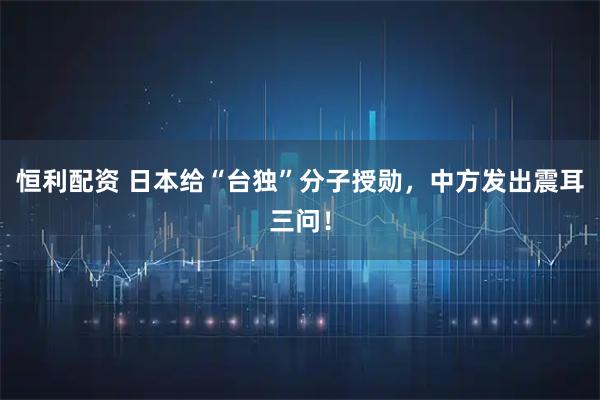 恒利配资 日本给“台独”分子授勋，中方发出震耳三问！