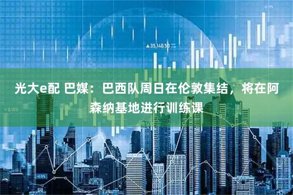 光大e配 巴媒：巴西队周日在伦敦集结，将在阿森纳基地进行训练课