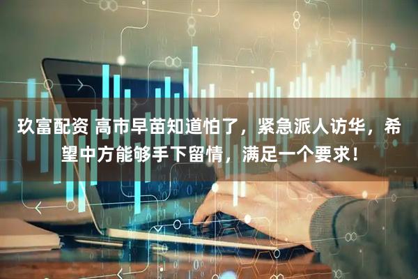 玖富配资 高市早苗知道怕了，紧急派人访华，希望中方能够手下留情，满足一个要求！