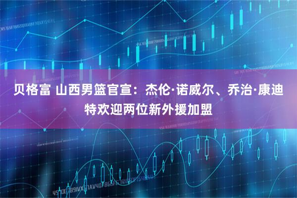 贝格富 山西男篮官宣：杰伦·诺威尔、乔治·康迪特欢迎两位新外援加盟