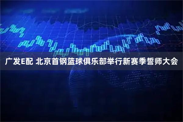 广发E配 北京首钢篮球俱乐部举行新赛季誓师大会