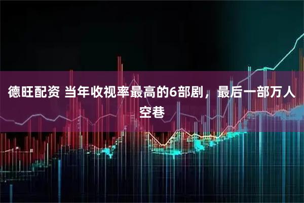 德旺配资 当年收视率最高的6部剧，最后一部万人空巷
