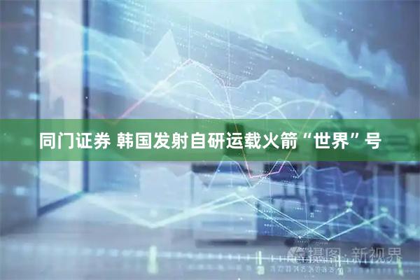 同门证券 韩国发射自研运载火箭“世界”号