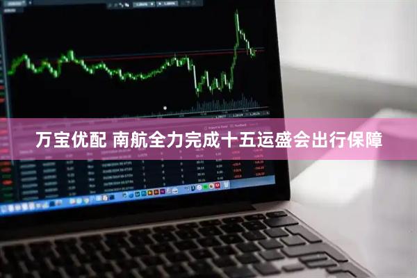 万宝优配 南航全力完成十五运盛会出行保障