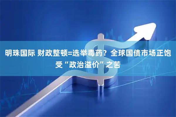 明珠国际 财政整顿=选举毒药？全球国债市场正饱受“政治溢价”之苦