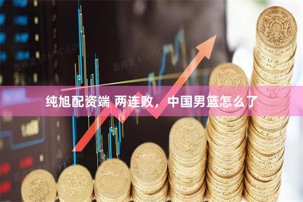 纯旭配资端 两连败，中国男篮怎么了