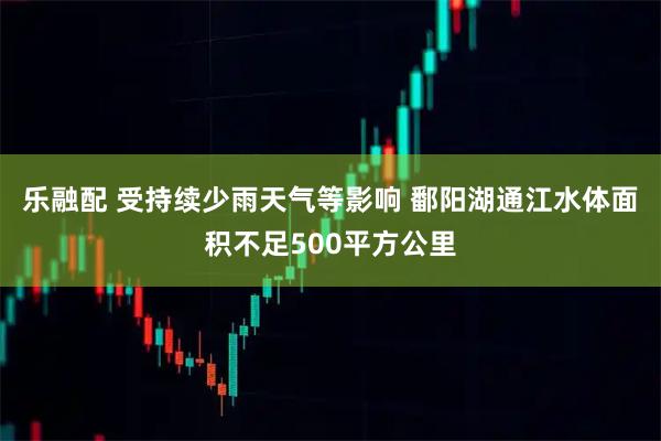 乐融配 受持续少雨天气等影响 鄱阳湖通江水体面积不足500平方公里
