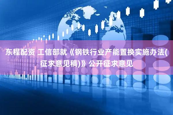 东程配资 工信部就《钢铁行业产能置换实施办法(征求意见稿)》公开征求意见