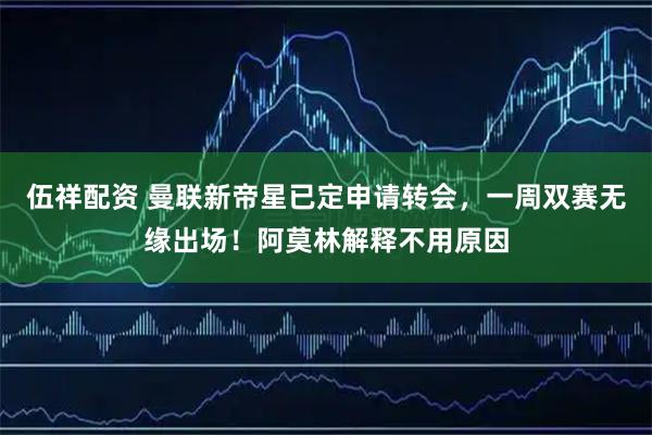伍祥配资 曼联新帝星已定申请转会，一周双赛无缘出场！阿莫林解释不用原因