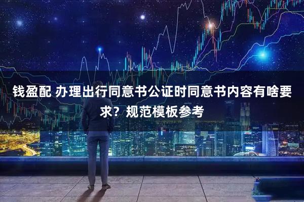 钱盈配 办理出行同意书公证时同意书内容有啥要求？规范模板参考