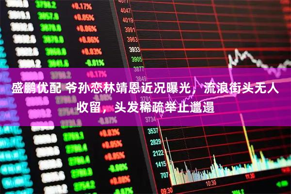 盛鹏优配 爷孙恋林靖恩近况曝光，流浪街头无人收留，头发稀疏举止邋遢
