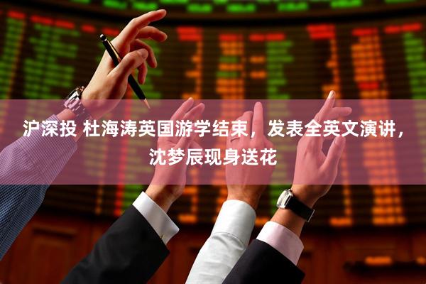 沪深投 杜海涛英国游学结束，发表全英文演讲，沈梦辰现身送花
