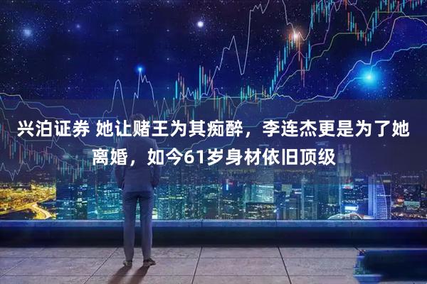 兴泊证券 她让赌王为其痴醉，李连杰更是为了她离婚，如今61岁身材依旧顶级