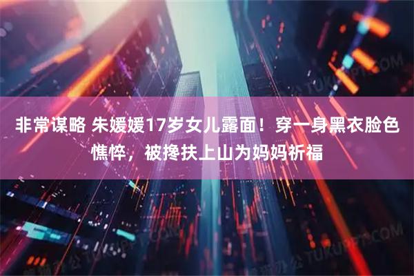 非常谋略 朱媛媛17岁女儿露面！穿一身黑衣脸色憔悴，被搀扶上山为妈妈祈福