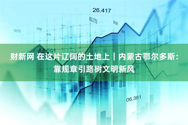 财新网 在这片辽阔的土地上｜内蒙古鄂尔多斯：靠规章引路树文明新风