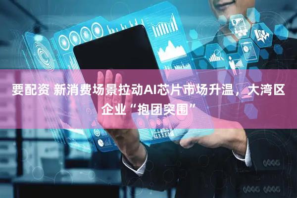 要配资 新消费场景拉动AI芯片市场升温，大湾区企业“抱团突围”