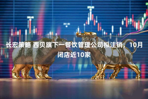 长宏策略 西贝旗下一餐饮管理公司拟注销，10月闭店近10家
