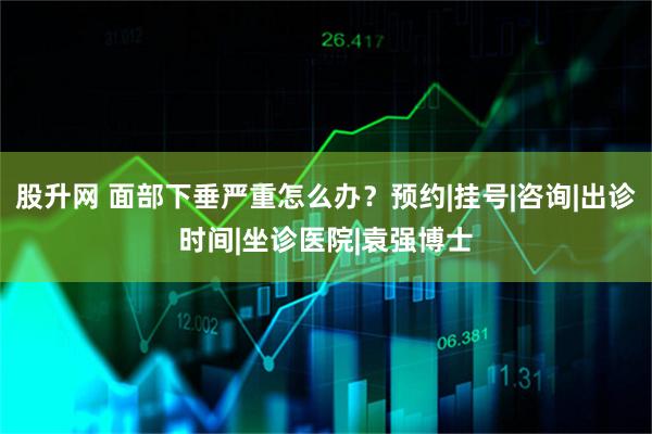 股升网 面部下垂严重怎么办？预约|挂号|咨询|出诊时间|坐诊医院|袁强博士