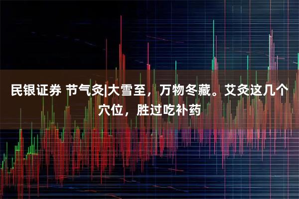 民银证券 节气灸|大雪至，万物冬藏。艾灸这几个穴位，胜过吃补药