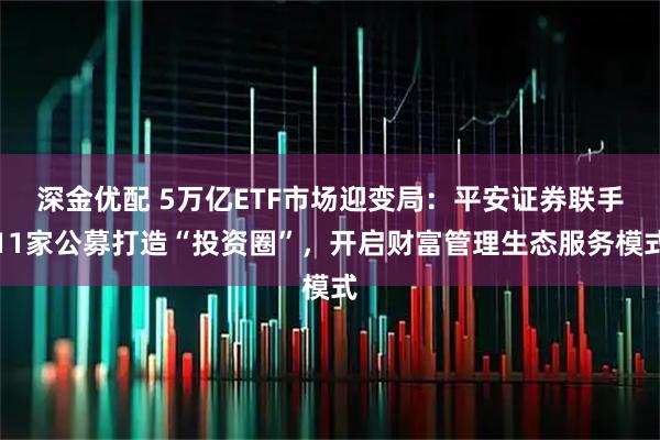 深金优配 5万亿ETF市场迎变局：平安证券联手11家公募打造“投资圈”，开启财富管理生态服务模式
