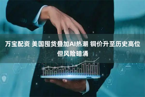 万宝配资 美国囤货叠加AI热潮 铜价升至历史高位但风险暗涌