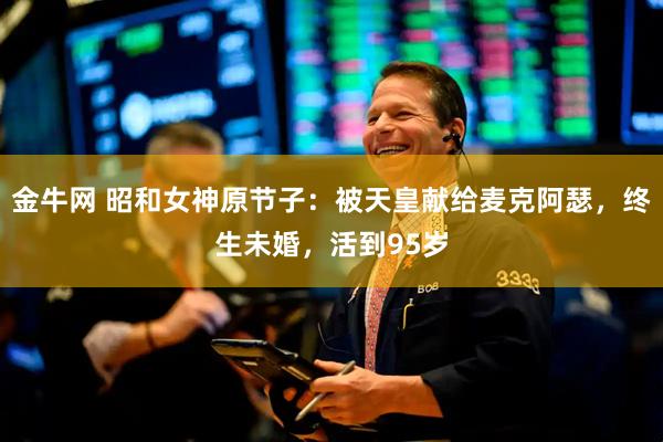 金牛网 昭和女神原节子：被天皇献给麦克阿瑟，终生未婚，活到95岁