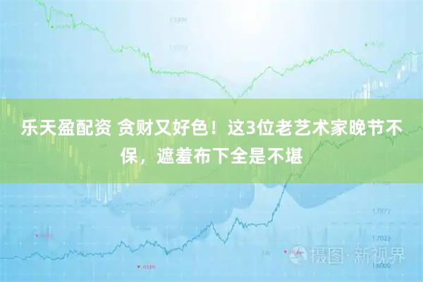 乐天盈配资 贪财又好色！这3位老艺术家晚节不保，遮羞布下全是不堪