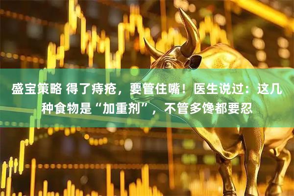 盛宝策略 得了痔疮，要管住嘴！医生说过：这几种食物是“加重剂”，不管多馋都要忍