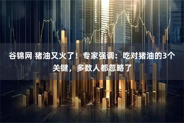 谷锦网 猪油又火了！专家强调：吃对猪油的3个关键，多数人都忽略了