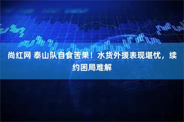 尚红网 泰山队自食苦果！水货外援表现堪忧，续约困局难解
