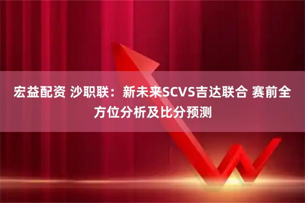 宏益配资 沙职联：新未来SCVS吉达联合 赛前全方位分析及比分预测