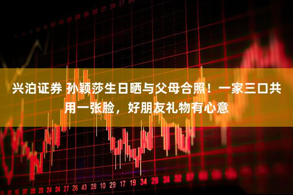 兴泊证券 孙颖莎生日晒与父母合照！一家三口共用一张脸，好朋友礼物有心意