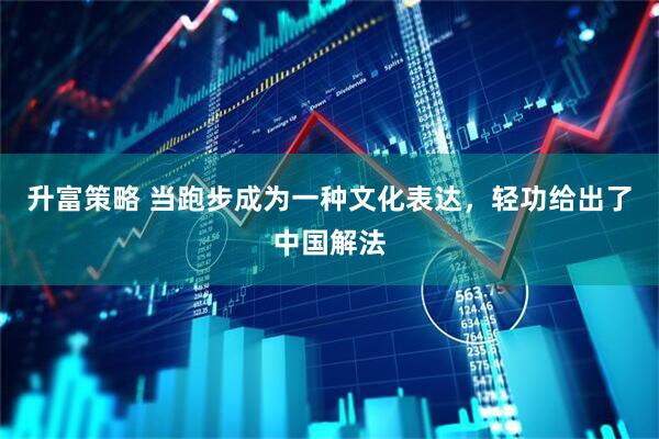 升富策略 当跑步成为一种文化表达，轻功给出了中国解法