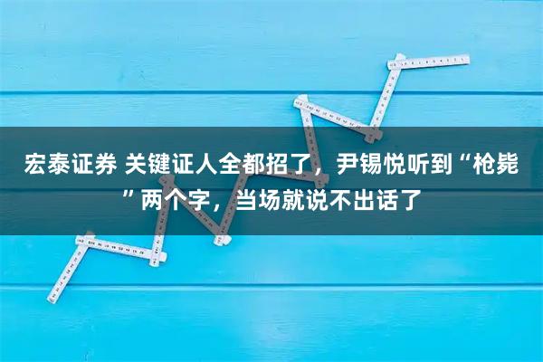 宏泰证券 关键证人全都招了，尹锡悦听到“枪毙”两个字，当场就说不出话了
