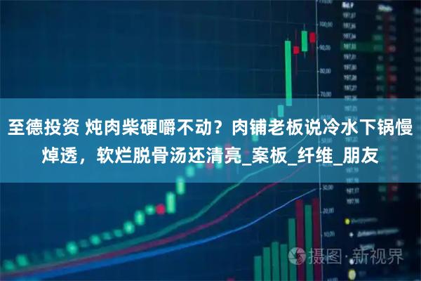 至德投资 炖肉柴硬嚼不动？肉铺老板说冷水下锅慢焯透，软烂脱骨汤还清亮_案板_纤维_朋友